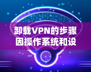 卸载VPN的步骤因操作系统和设备类型而异，以下是常见平台的卸载方法